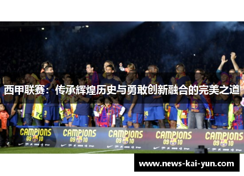 西甲联赛:传承辉煌历史与勇敢创新融合的完美之道 西甲联赛:传承辉煌历史与勇敢创新融合的完美之道