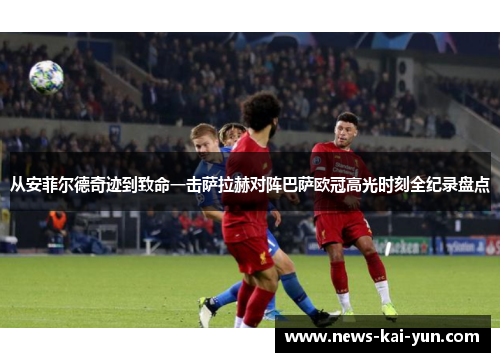 从安菲尔德奇迹到致命一击萨拉赫对阵巴萨欧冠高光时刻全纪录盘点 从安菲尔德奇迹到致命一击萨拉赫对阵巴萨欧冠高光时刻全纪录盘点