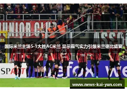 国际米兰主场5-1大胜AC米兰 显示霸气实力引爆米兰德比盛宴